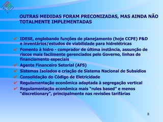 OUTRAS MEDIDAS FORAM PRECONIZADAS, MAS AINDA NÃO TOTALMENTE IMPLEMENTADAS IDESE, englobando funções de planejamento (hoje CCPE) P&D e inventários/estudos de viabilidade para hidrelétricas Fomento à hidro - comprador de última instância, assunção de riscos mais facilmente gerenciados pelo Governo, linhas de financiamento especiais Agente Financeiro Setorial (AFS) Sistemas Isolados e criação de Sistema Nacional de Subsídios Consolidação do Código de Eletricidade Regulamentação econômica adaptada à segregação vertical Regulamentação econômica mais “rules based” e menos “discretionary”, principalmente nas revisões tarifárias 