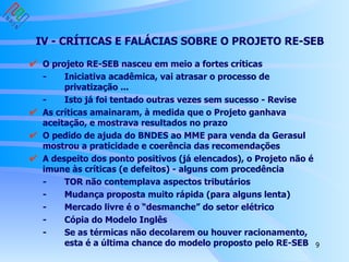 IV - CRÍTICAS E FALÁCIAS SOBRE O PROJETO RE-SEB O projeto RE-SEB nasceu em meio a fortes críticas - Iniciativa acadêmica, vai atrasar o processo de  privatização ... - Isto já foi tentado outras vezes sem sucesso - Revise As críticas amainaram, à medida que o Projeto ganhava aceitação, e mostrava resultados no prazo O pedido de ajuda do BNDES ao MME para venda da Gerasul mostrou a praticidade e coerência das recomendações  A despeito dos ponto positivos (já elencados), o Projeto não é imune às críticas (e defeitos) - alguns com procedência - TOR não contemplava aspectos tributários - Mudança proposta muito rápida (para alguns lenta) - Mercado livre é o “desmanche” do setor elétrico - Cópia do Modelo Inglês - Se as térmicas não decolarem ou houver racionamento,  esta é a última chance do modelo proposto pelo RE-SEB englobando funções de planejamento (hoje CCPE) P&D e inventários/estudos de viabilidade para hidrelétricas Fomento à hidro - comprador de última instância, assunção de riscos mais facilmente gerenciados pelo Governo, linhas de financiamento especiais Agente Financeiro Setorial (AFS) Sistemas Isolados e criação de Sistema Nacional de Subsídios Regulamentação econômica adaptada à segregação vertical Regulamentação econômica mais “rules based” e menos “discretionary”, principalmente nas revisões tarifárias 
