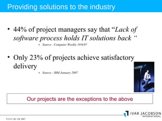 44% of project managers say that “ Lack of software process holds IT solutions back “ Source : Computer Weekly 19/6/07 Only 23% of projects achieve satisfactory delivery Source : IBM January 2007 Providing solutions to the industry Our projects are the exceptions to the above 