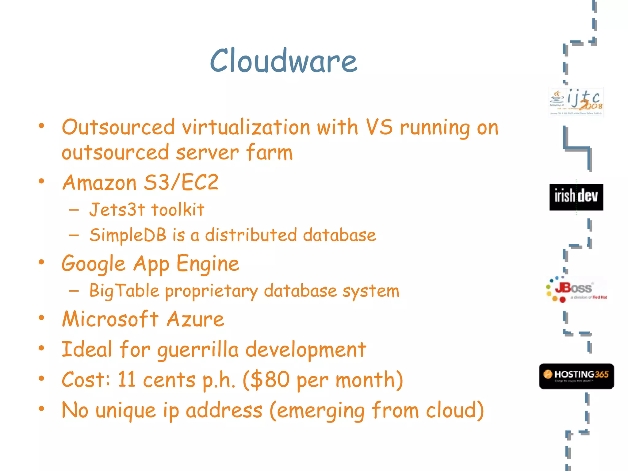 Cloudware Outsourced virtualization with VS running on outsourced server farm Amazon S3/EC2  Jets3t toolkit SimpleDB is a distributed database Google App Engine BigTable proprietary database system Microsoft Azure Ideal for guerrilla development Cost: 11 cents p.h. ($80 per month) No unique ip address (emerging from cloud) 