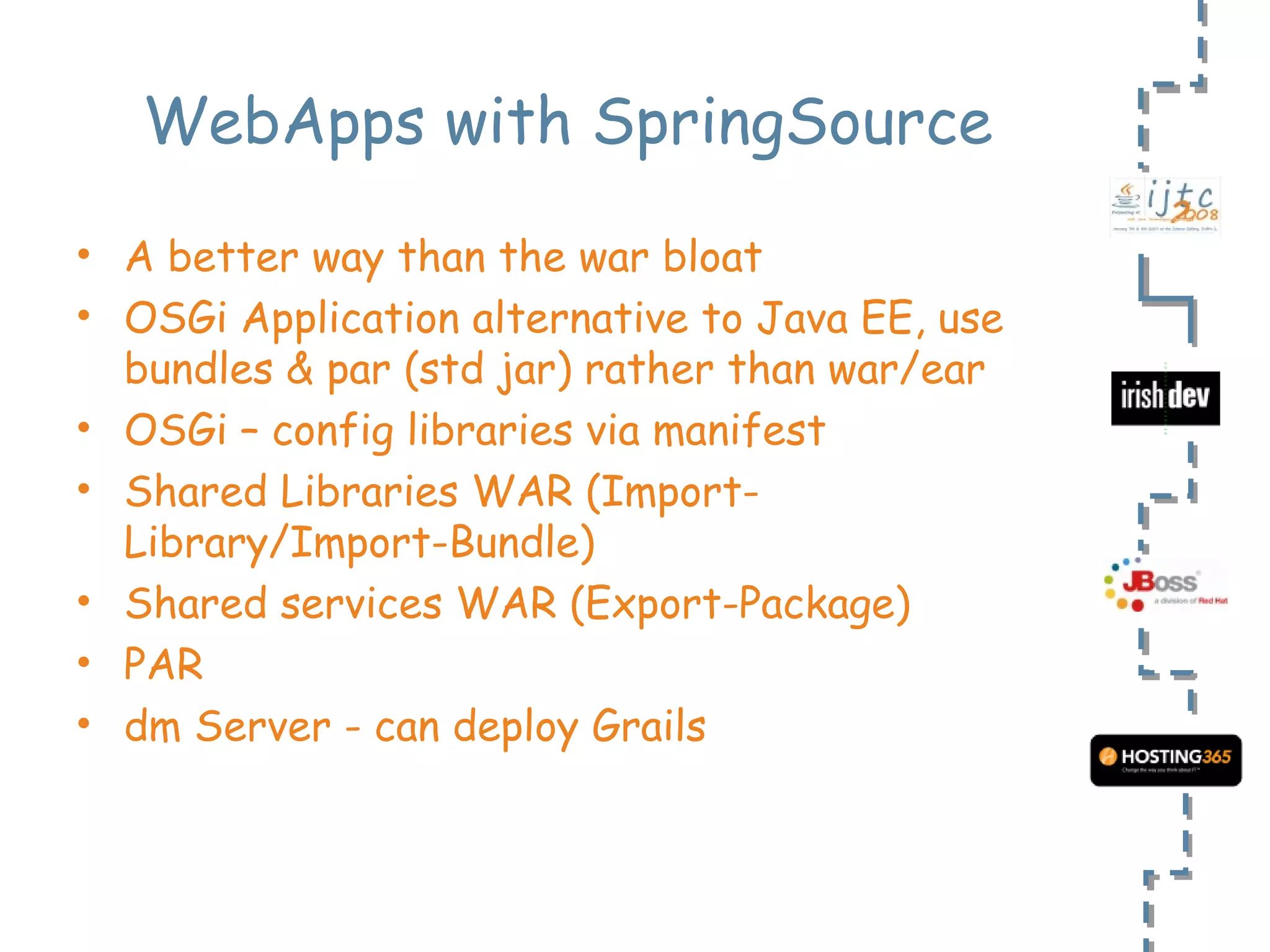 WebApps with SpringSource A better way than the war bloat OSGi Application alternative to Java EE, use bundles & par (std jar) rather than war/ear OSGi – config libraries via manifest Shared Libraries WAR (Import-Library/Import-Bundle) Shared services WAR (Export-Package) PAR dm Server - can deploy Grails 