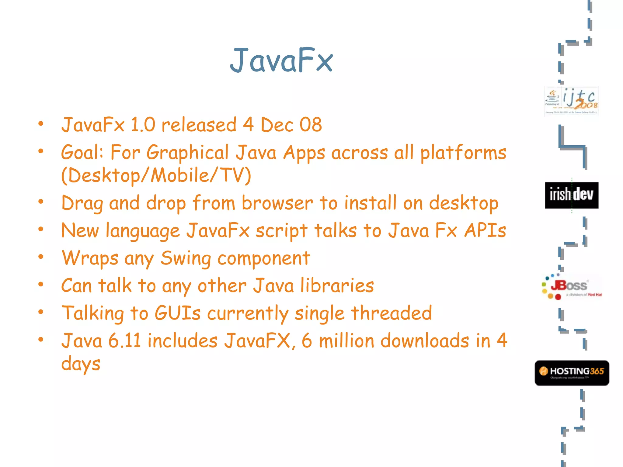 JavaFx JavaFx 1.0 released 4 Dec 08 Goal: For Graphical Java Apps across all platforms (Desktop/Mobile/TV) Drag and drop from browser to install on desktop New language JavaFx script talks to Java Fx APIs Wraps any Swing component Can talk to any other Java libraries Talking to GUIs currently single threaded Java 6.11 includes JavaFX, 6 million downloads in 4 days 