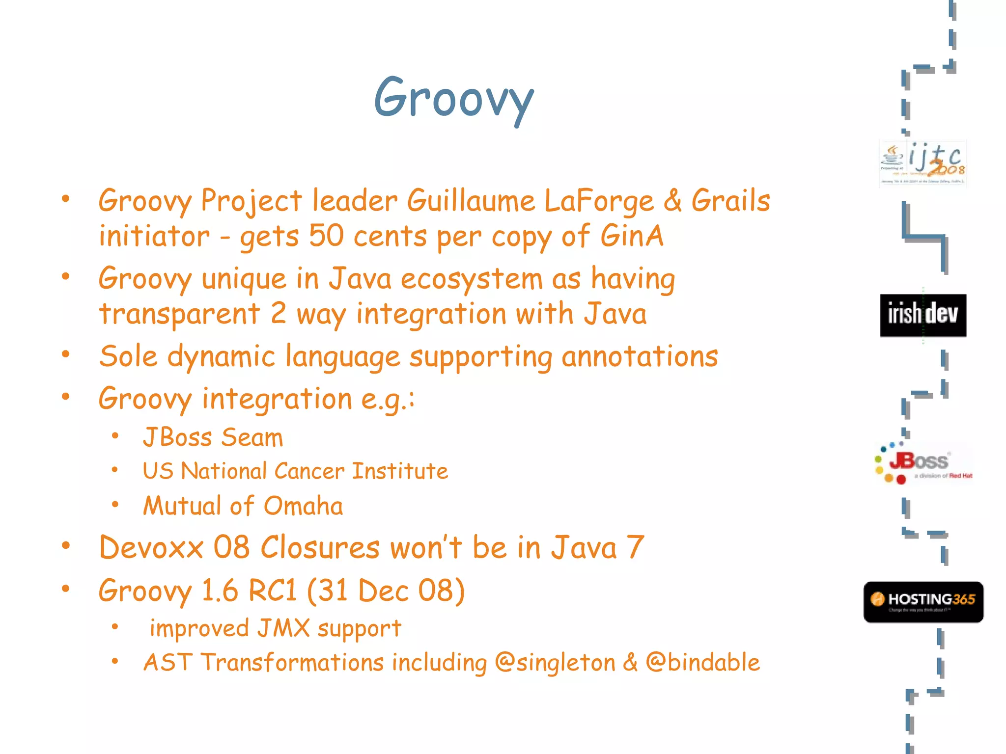 Groovy Groovy Project leader Guillaume LaForge & Grails initiator - gets 50 cents per copy of GinA Groovy unique in Java ecosystem as having transparent 2 way integration with Java Sole dynamic language supporting annotations Groovy integration e.g.: JBoss Seam US National Cancer Institute Mutual of Omaha Devoxx 08 Closures won’t be in Java 7 Groovy 1.6 RC1 (31 Dec 08)  improved JMX support AST Transformations including @singleton & @bindable 
