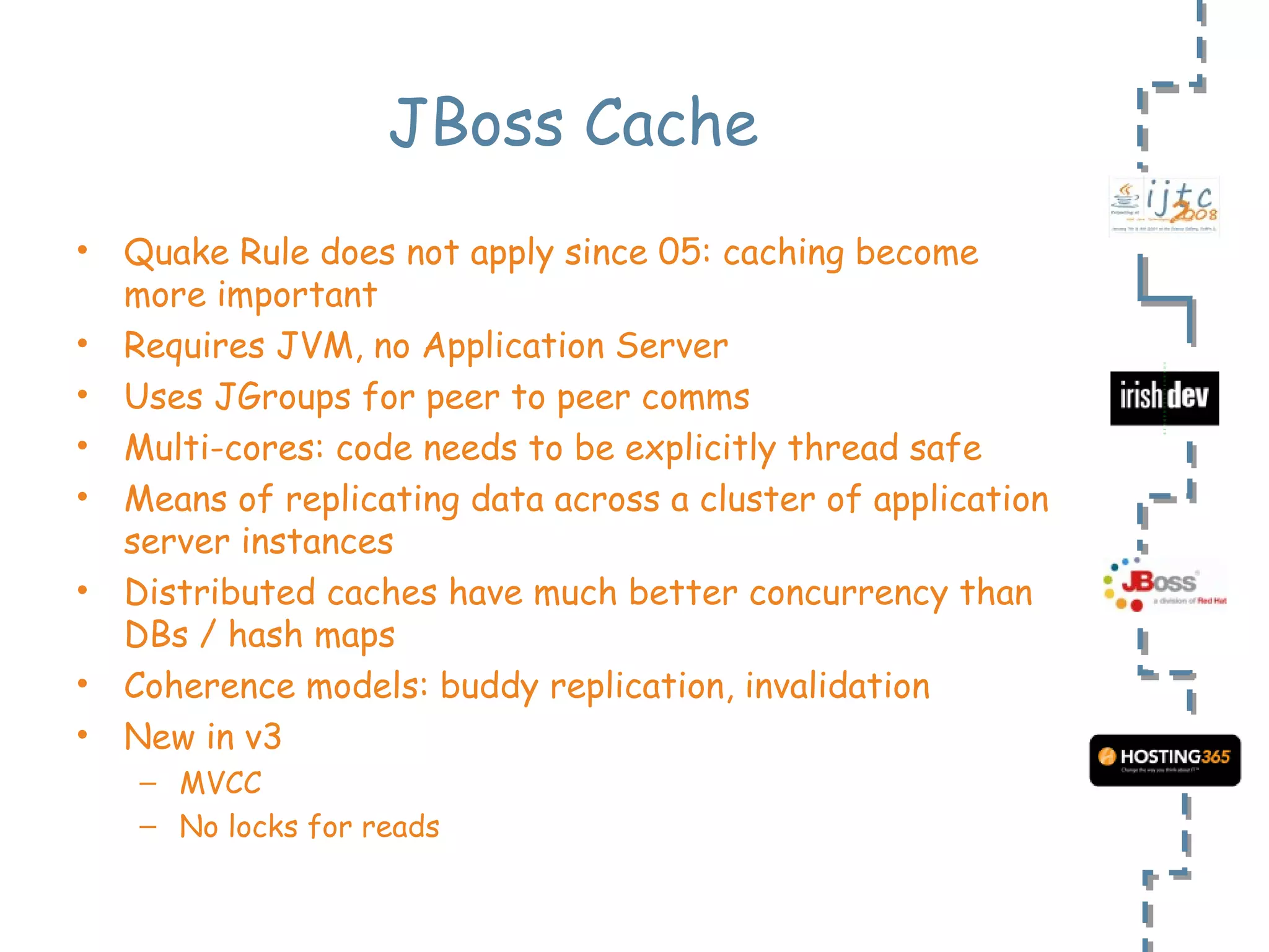 JBoss Cache Quake Rule does not apply since 05: caching become more important Requires JVM, no Application Server Uses JGroups for peer to peer comms Multi-cores: code needs to be explicitly thread safe Means of  replicating data across a cluster of application server instances Distributed caches have much better concurrency than DBs / hash maps Coherence models: buddy replication, invalidation New in v3 MVCC No locks for reads 