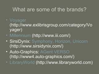 What are some of the brands? Voyager  (http://www.exlibrisgroup.com/category/Voyager) Millennium  (http://www.iii.com/) SirsiDynix:  Symphony, Horizon, Unicorn  (http://www.sirsidynix.com/) Auto-Graphics:  AGent VERSO  (http://www4.auto-graphics.com/) LibraryWorld  (http://www.libraryworld.com) 