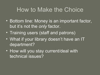 How to Make the Choice Bottom line: Money is an important factor, but it’s not the  only  factor. Training users (staff and patrons) What if your library doesn’t have an IT department? How will you stay current/deal with technical issues? 
