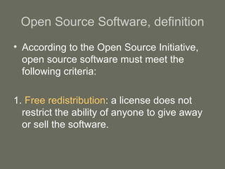 Open Source Software, definition According to the Open Source Initiative, open source software must meet the following criteria: 1.   Free redistribution : a license does not restrict the ability of anyone to give away or sell the software. 