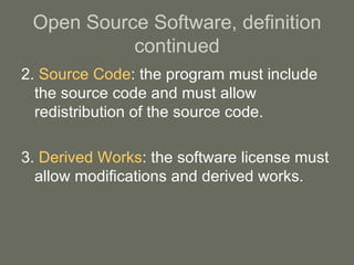 Open Source Software, definition continued 2.  Source Code : the program must include the source code and must allow redistribution of the source code. 3.  Derived Works : the software license must allow modifications and derived works. 