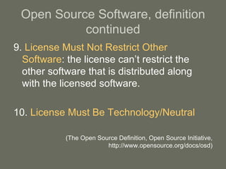 Open Source Software, definition continued 9.  License Must Not Restrict Other Software : the license can’t restrict the other software that is distributed along with the licensed software. 10.  License Must Be Technology/Neutral (The Open Source Definition, Open Source Initiative, http://www.opensource.org/docs/osd) 
