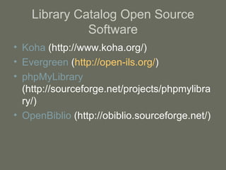Library Catalog Open Source Software Koha  (http://www.koha.org/) Evergreen  ( http://open-ils.org/ ) phpMyLibrary  (http://sourceforge.net/projects/phpmylibrary/) OpenBiblio  (http://obiblio.sourceforge.net/) 