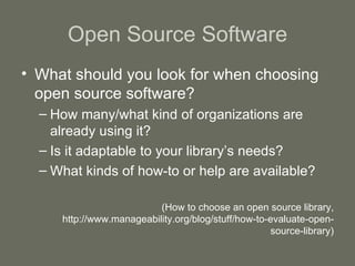 Open Source Software What should you look for when choosing open source software? How many/what kind of organizations are already using it? Is it adaptable to your library’s needs? What kinds of how-to or help are available? (How to choose an open source library, http://www.manageability.org/blog/stuff/how-to-evaluate-open-source-library) 