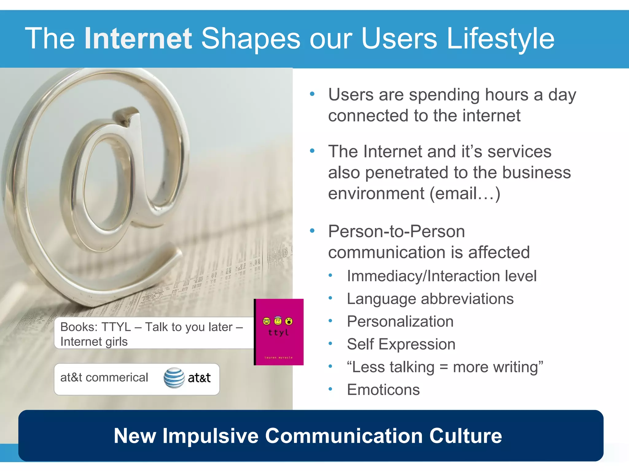The  Internet   Shapes our Users Lifestyle Users are spending hours a day connected to the internet The Internet and it’s services also penetrated to the business environment (email…) Person-to-Person communication is affected Immediacy/Interaction level  Language abbreviations Personalization Self Expression “ Less talking = more writing” Emoticons Books: TTYL – Talk to you later – Internet girls New Impulsive Communication Culture at&t commerical 