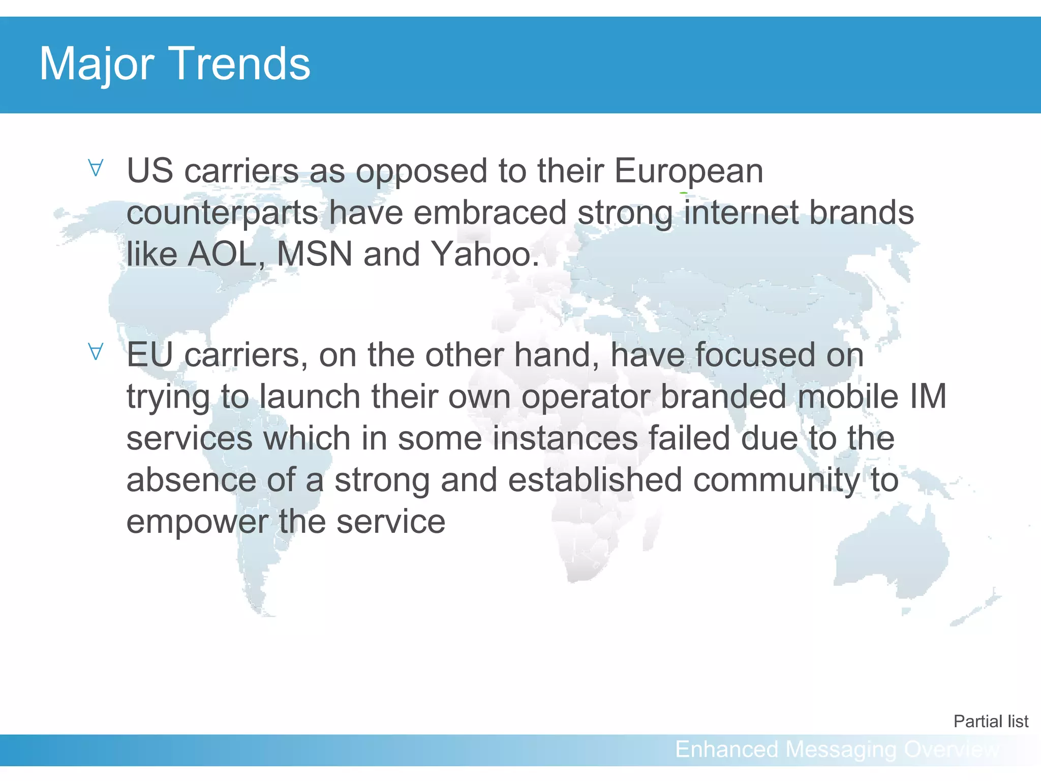 Major Trends US carriers as opposed to their European counterparts have embraced strong internet brands like AOL, MSN and Yahoo. EU carriers, on the other hand, have focused on trying to launch their own operator branded mobile IM services which in some instances failed due to the absence of a strong and established community to empower the service Partial list 