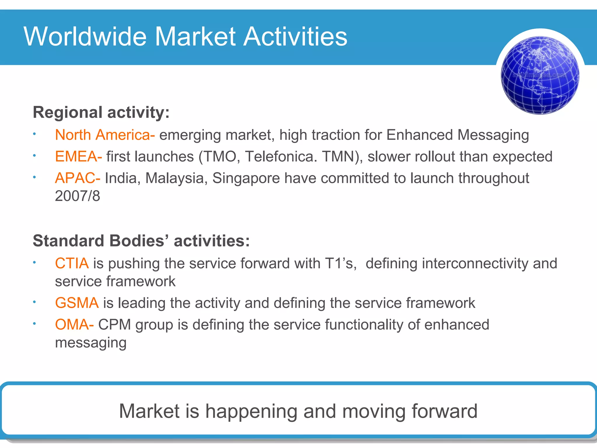 Worldwide Market Activities Regional activity: North America-  emerging market, high traction for Enhanced Messaging EMEA-  first launches (TMO, Telefonica. TMN), slower rollout than expected APAC-  India, Malaysia, Singapore have committed to launch throughout 2007/8 Standard Bodies’ activities: CTIA  is pushing the service forward with T1’s,  defining interconnectivity and service framework GSMA  is leading the activity and defining the service framework OMA-  CPM group is defining the service functionality of enhanced messaging Market is happening and moving forward 