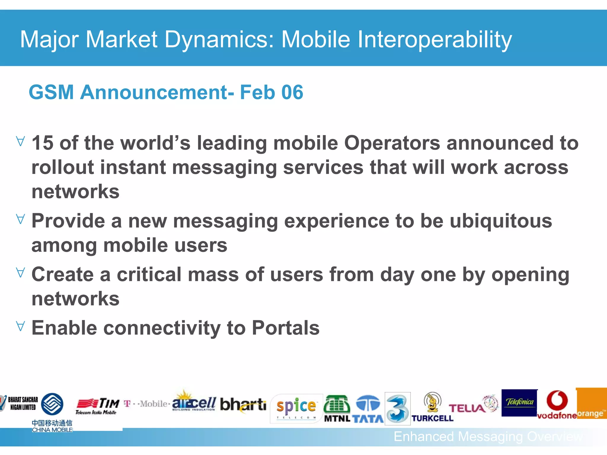 Major Market Dynamics: Mobile Interoperability 15 of the world’s leading mobile Operators announced to rollout instant messaging services that will work across networks  Provide a new messaging experience to be ubiquitous among mobile users  Create a critical mass of users from day one by opening networks Enable connectivity to Portals GSM Announcement- Feb 06 