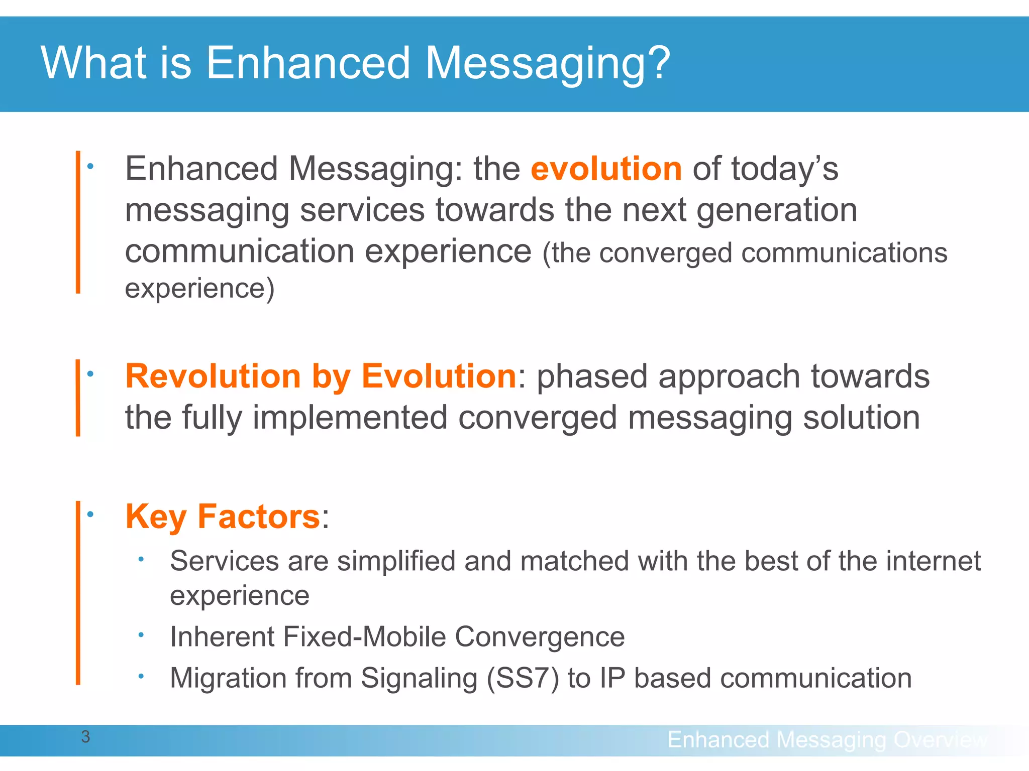 What is Enhanced Messaging? Enhanced Messaging: the  evolution   of today’s messaging services towards the next generation communication experience  (the converged communications experience) Revolution by Evolution : phased approach towards the fully implemented converged messaging solution Key Factors : Services are simplified and matched with the best of the internet experience Inherent Fixed-Mobile Convergence Migration from Signaling (SS7) to IP based communication 