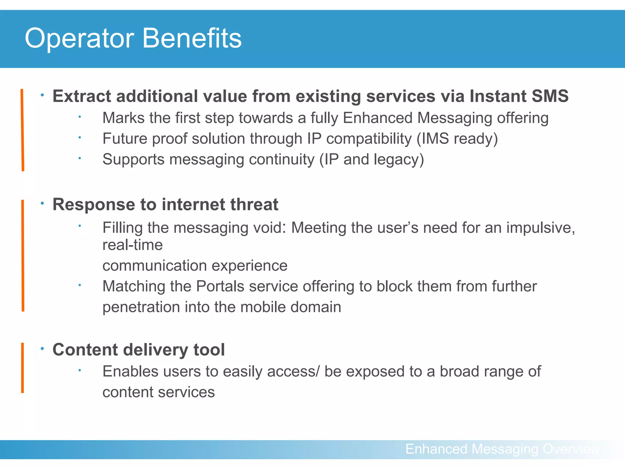 Operator Benefits Extract additional value from existing services via Instant SMS   Marks the first step towards a fully Enhanced Messaging offering Future proof solution through IP compatibility (IMS ready) Supports messaging continuity (IP and legacy) Response to internet threat Filling the messaging void :   Meeting the user’s need for an impulsive, real-time  communication experience Matching the Portals service offering to block them from further penetration into the mobile domain Content delivery tool Enables users to easily access/ be exposed to a broad range of  content services 