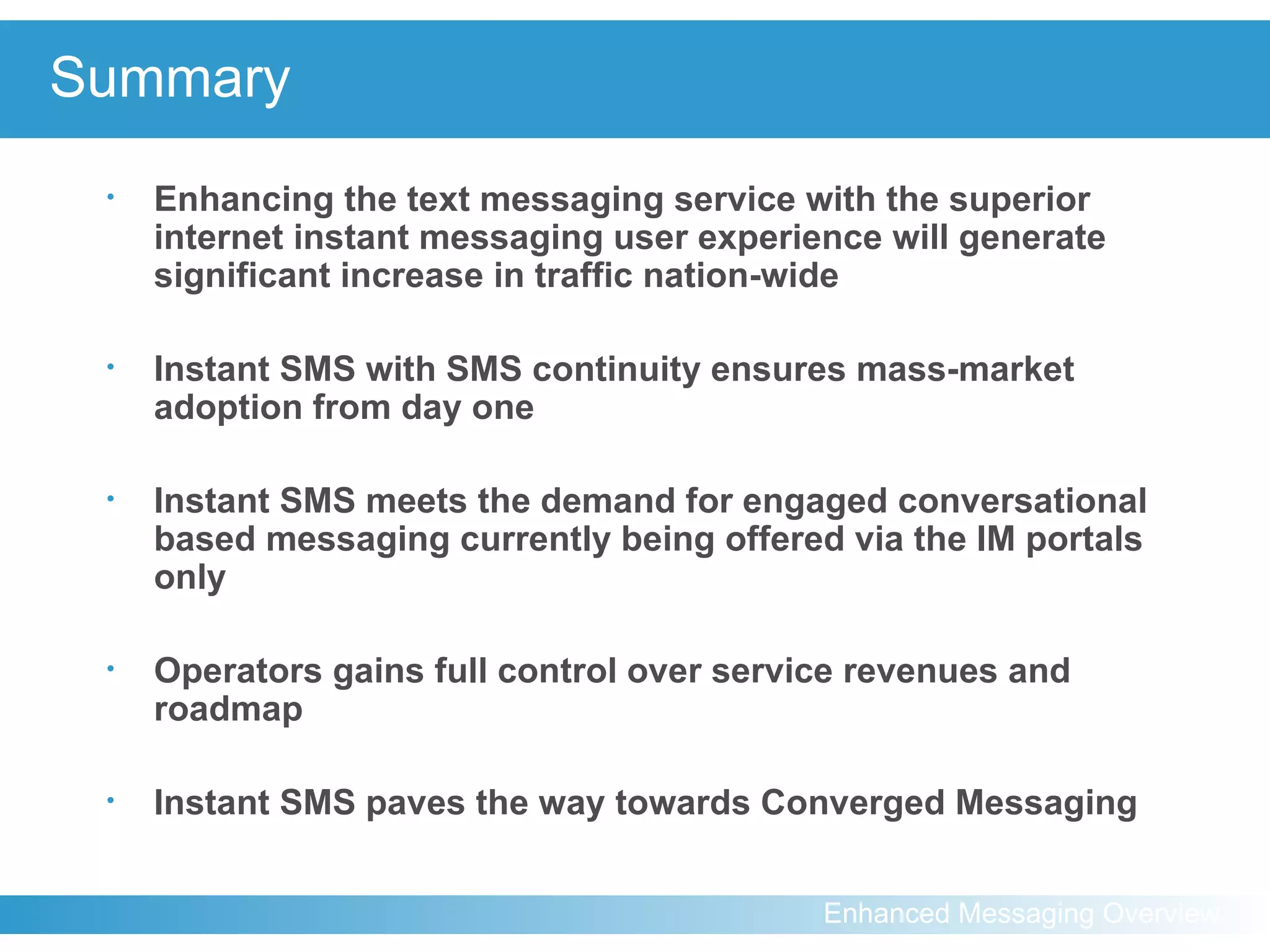 Summary Enhancing the text messaging service with the superior internet instant messaging user experience will generate significant increase in traffic nation-wide Instant SMS with SMS continuity ensures mass-market adoption from day one Instant SMS meets the demand for engaged conversational based messaging currently being offered via the IM portals only Operators gains full control over service revenues and roadmap Instant SMS paves the way towards Converged Messaging 
