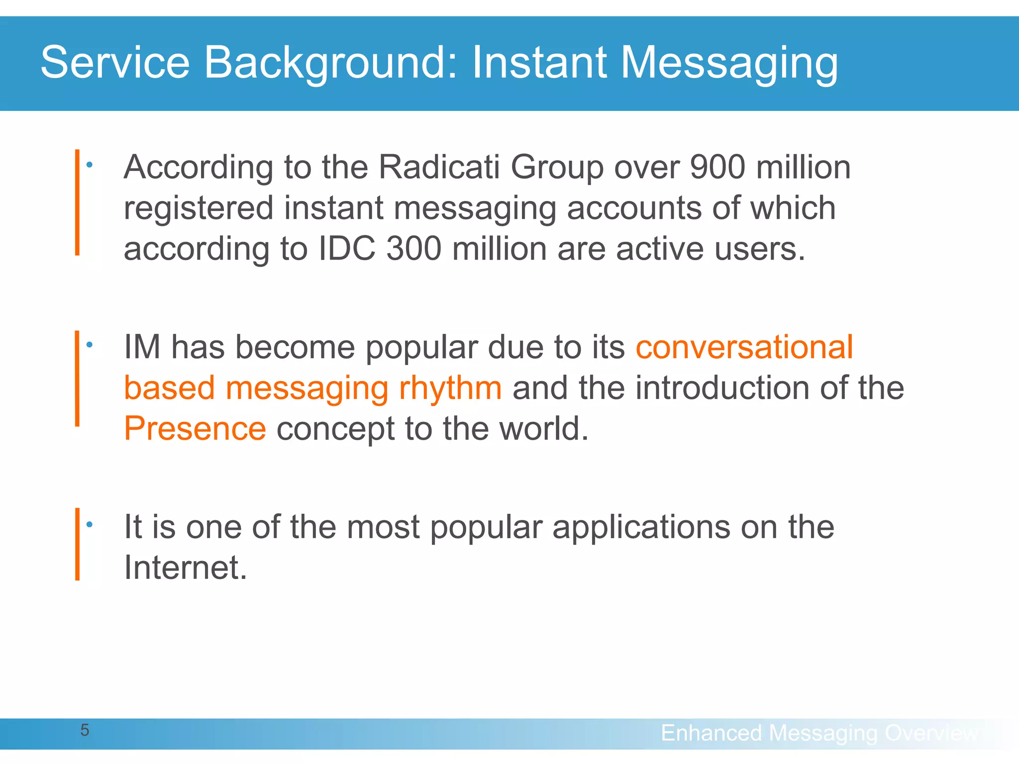 Service Background: Instant Messaging According to the Radicati Group over 900 million registered instant messaging accounts of which according to IDC 300 million are active users. IM has become popular due to its  conversational based messaging rhythm  and the introduction of the  Presence  concept to the world. It is one of the most popular applications on the Internet. 