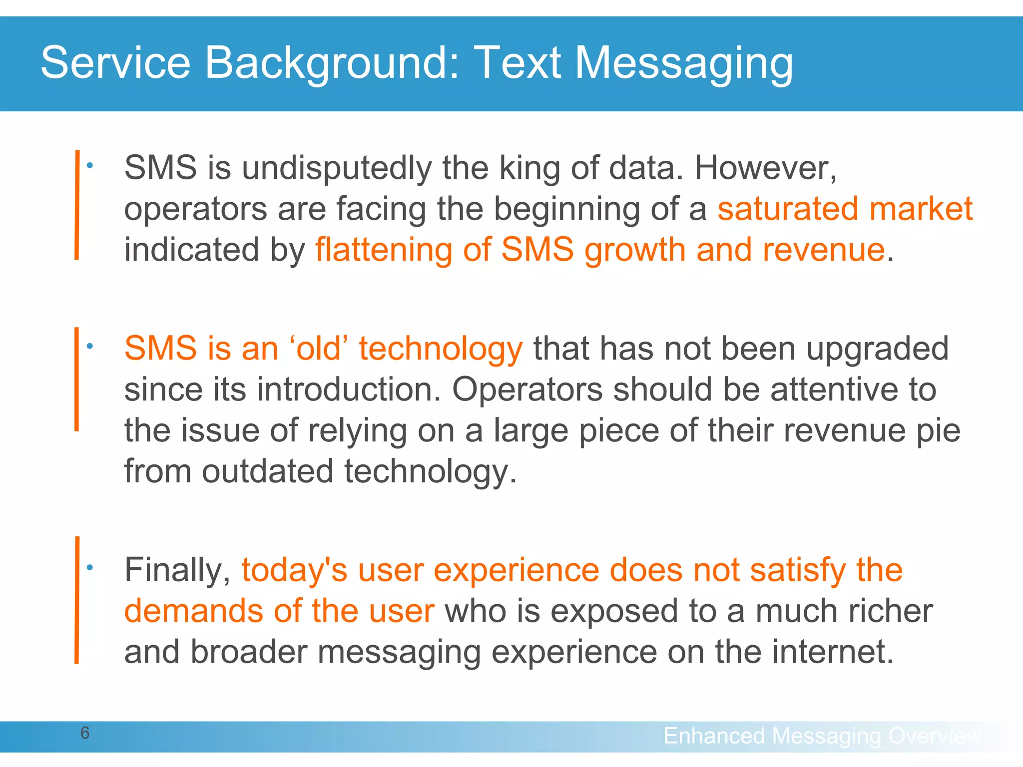 Service Background: Text Messaging SMS is undisputedly the king of data. However, operators are facing the beginning of a  saturated market  indicated by  flattening of SMS growth and revenue .  SMS is an ‘old’ technology  that has not been upgraded since its introduction. Operators should be attentive to the issue of relying on a large piece of their revenue pie from outdated technology. Finally,  today's user experience does not satisfy the demands of the user  who is exposed to a much richer and broader messaging experience on the internet. 