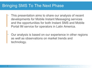 Bringing SMS To The Next Phase This presentation aims to share our analysis of recent developments for Mobile Instant Messaging services and the opportunities for both Instant SMS and Mobile Portal IM service for operators in Latin America. Our analysis is based on our experience in other regions as well as observations on market trends and technology. 