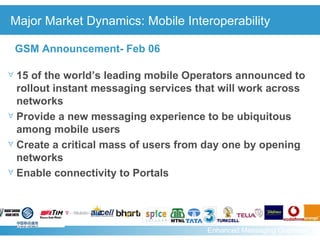 Major Market Dynamics: Mobile Interoperability 15 of the world’s leading mobile Operators announced to rollout instant messaging services that will work across networks  Provide a new messaging experience to be ubiquitous among mobile users  Create a critical mass of users from day one by opening networks Enable connectivity to Portals GSM Announcement- Feb 06 