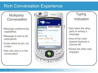 Rich Conversation Experience Typing  Indication See when the other party is writing a message One of the most popular features in internet IM Keeps the other side engaged  Multiparty Conversation Message conferencing capabilities Message is sent to all participants Invite others to join, be invited See who else is in the conversation 
