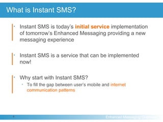 What is Instant SMS? Instant SMS is today’s  initial   service   implementation of tomorrow’s Enhanced Messaging providing a new messaging experience Instant SMS is a service that can be implemented now! Why start with Instant SMS?  To fill the gap between user’s mobile and  internet communication patterns 