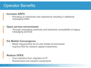 Operator Benefits Increase ARPU Providing an enhanced user experience resulting in additional  messaging traffic Open service environment Through messaging continuity and backward compatibility to legacy messaging services Fix Mobile Convergence Meets requirements for fix and mobile environments Improve ROI for network capital investments   Reduce OPEX Cost reduction from migration to IP Shared back end network components 