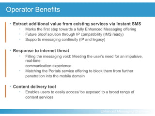 Operator Benefits Extract additional value from existing services via Instant SMS   Marks the first step towards a fully Enhanced Messaging offering Future proof solution through IP compatibility (IMS ready) Supports messaging continuity (IP and legacy) Response to internet threat Filling the messaging void :   Meeting the user’s need for an impulsive, real-time  communication experience Matching the Portals service offering to block them from further penetration into the mobile domain Content delivery tool Enables users to easily access/ be exposed to a broad range of  content services 