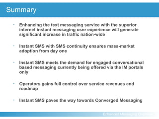 Summary Enhancing the text messaging service with the superior internet instant messaging user experience will generate significant increase in traffic nation-wide Instant SMS with SMS continuity ensures mass-market adoption from day one Instant SMS meets the demand for engaged conversational based messaging currently being offered via the IM portals only Operators gains full control over service revenues and roadmap Instant SMS paves the way towards Converged Messaging 