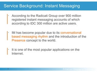 Service Background: Instant Messaging According to the Radicati Group over 900 million registered instant messaging accounts of which according to IDC 300 million are active users. IM has become popular due to its  conversational based messaging rhythm  and the introduction of the  Presence  concept to the world. It is one of the most popular applications on the Internet. 