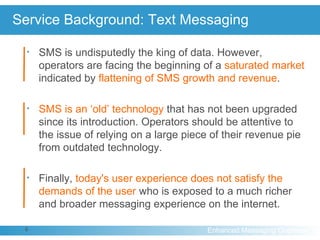 Service Background: Text Messaging SMS is undisputedly the king of data. However, operators are facing the beginning of a  saturated market  indicated by  flattening of SMS growth and revenue .  SMS is an ‘old’ technology  that has not been upgraded since its introduction. Operators should be attentive to the issue of relying on a large piece of their revenue pie from outdated technology. Finally,  today's user experience does not satisfy the demands of the user  who is exposed to a much richer and broader messaging experience on the internet. 