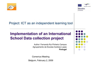 Project: ICT as an independent learning tool


Implementation of an International
School Data collection project
                  Author: Fernando Rui Pinheiro Campos
                 Agrupamento de Escolas Cardoso Lopes
                                               Portugal


                Comenius Meeting
             Belgium, February 2, 2009
 