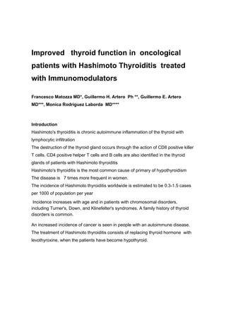 Improved thyroid function in oncological
patients with Hashimoto Thyroiditis treated
with Immunomodulators

Francesco Matozza MD*, Guillermo H. Artero Ph **, Guillermo E. Artero
MD***, Monica Rodriguez Laborda MD****



Introduction
Hashimoto's thyroiditis is chronic autoimmune inflammation of the thyroid with
lymphocytic infiltration
The destruction of the thyroid gland occurs through the action of CD8 positive killer
T cells. CD4 positive helper T cells and B cells are also identified in the thyroid
glands of patients with Hashimoto thyroiditis
Hashimoto's thyroiditis is the most common cause of primary of hypothyroidism
The disease is 7 times more frequent in women.
The incidence of Hashimoto thyroiditis worldwide is estimated to be 0.3-1.5 cases
per 1000 of population per year
 Incidence increases with age and in patients with chromosomal disorders,
including Turner's, Down, and Klinefelter's syndromes. A family history of thyroid
disorders is common.

An increased incidence of cancer is seen in people with an autoimmune disease.
The treatment of Hashimoto thyroiditis consists of replacing thyroid hormone with
levothyroxine, when the patients have become hypothyroid.
 
