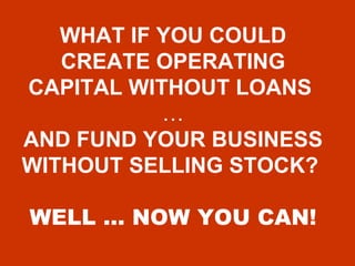 WHAT IF YOU COULD CREATE OPERATING CAPITAL WITHOUT LOANS   …  AND FUND YOUR BUSINESS WITHOUT SELLING STOCK?   WELL … NOW YOU CAN! 