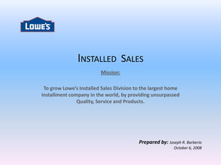 INSTALLED SALES
                         Mission:

 To grow Lowe’s Installed Sales Division to the largest home
installment company in the world, by providing unsurpassed
               Quality, Service and Products.




                                          Prepared by: Joseph R. Barberio
                                                           October 6, 2008
 