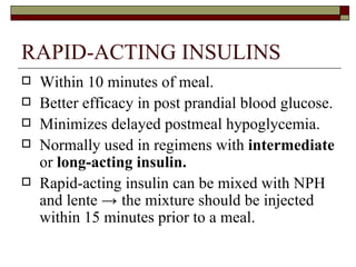 RAPID-ACTING INSULINS Within 10 minutes of meal.  Better efficacy in post prandial blood glucose. Minimizes delayed postmeal hypoglycemia. Normally used in regimens with  intermediate  or  long-acting insulin. Rapid-acting insulin can be mixed with NPH and lente  ->  the mixture should be injected within 15 minutes prior to a meal.  