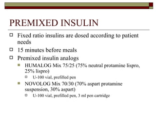 PREMIXED INSULIN Fixed ratio insulins are dosed according to patient needs 15 minutes before meals Premixed insulin analogs HUMALOG Mix 75/25 (75% neutral protamine lispro, 25% lispro) U-100 vial, prefilled pen NOVOLOG Mix 70/30 (70% aspart protamine suspension, 30% aspart)  U-100 vial, prefilled pen, 3 ml pen cartridge  