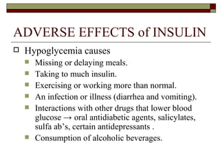 ADVERSE EFFECTS of INSULIN Hypoglycemia causes Missing or delaying meals.  Taking to much insulin. Exercising or working more than normal. An infection or illness (diarrhea and vomiting). Interactions with other drugs that lower blood glucose  ->  oral antidiabetic agents, salicylates, sulfa ab’s, certain antidepressants  . Consumption of alcoholic beverages. 
