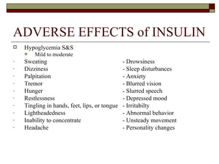 ADVERSE EFFECTS of INSULIN Hypoglycemia S&S Mild to moderate  Sweating - Drowsiness Dizziness - Sleep disturbances Palpitation - Anxiety Tremor - Blurred vision Hunger - Slurred speech Restlessness - Depressed mood Tingling in hands, feet, lips, or tongue - Irritabilty Lightheadedness - Abnormal behavior Inability to concentrate - Unsteady movement Headache - Personality changes 