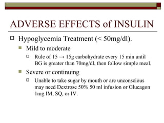 ADVERSE EFFECTS of INSULIN Hypoglycemia Treatment (< 50mg/dl). Mild to moderate  Rule of 15  -> 15g carbohydrate every 15 min until BG is greater than 70mg/dl, then follow simple meal.  Severe or continuing  Unable to take sugar by mouth or are unconscious may need Dextrose 50% 50 ml infusion or Glucagon 1mg IM, SQ, or IV.  
