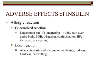 ADVERSE EFFECTS of INSULIN Allergic reaction  Generalized reaction Uncommon but life threatening  ->  itchy rash over entire body, SOB, wheezing, confusion, low BP, tachycardia, sweating. Local reaction At injection site and is common  ->  itching, redness, hardness, or swelling.   