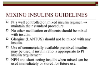 MIXING INSULINS GUIDELINES Pt’s well controlled on mixed insulin regimen  ->  maintain their standard procedure.  No other medication or diluents should be mixed with insulin. Glargine (LANTUS) should not be mixed with any insulin. Use of commercially available premixed insulins may be used if insulin ratio is appropriate to Pt insulin requirement.  NPH and short-acting insulin when mixed can be used immediately or stored for future use. 