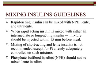 MIXING INSULINS GUIDELINES Rapid-acting insulin can be mixed with NPH, lente, and ultralente.  When rapid acting insulin is mixed with either an intermediate or long-acting insulin  ->  mixture should be injected within 15 min before meal. Mixing of short-acting and lente insulins is not recommended except for Pt already adequately controlled on such mixture. Phosphate-buffered insulins (NPH) should not be mixed lente insulins. 