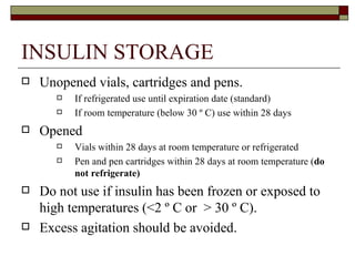 INSULIN STORAGE Unopened vials, cartridges and pens. If refrigerated use until expiration date (standard) If room temperature (below 30 º C) use within 28 days Opened  Vials within 28 days at room temperature or refrigerated Pen and pen cartridges within 28 days at room temperature ( do not refrigerate)  Do not use if insulin has been frozen or exposed to high temperatures (<2  º C or  > 30 º C). Excess agitation should be avoided.  