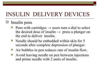 INSULIN  DELIVERY DEVICES Insulin pens  Pens with cartridges  ->  users turn a dial to select the desired dose of insulin  ->  press a plunger on the end to deliver  insulin. Needle should be embedded within skin for 5 seconds after complete depression of plunger.  Air bubbles in pen reduces rate of insulin flow. Avoid leaving needle on pen between injections and prime needle with 2 units of insulin. 