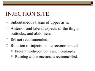 INJECTION SITE Subcutaneous tissue of upper arm. Anterior and lateral aspects of the thigh, buttocks, and abdomen. IM not recommended.  Rotation of injection site recommended. Prevent lipohypertrophy and lipoatrophy.  Rotating within one area is recommended. 