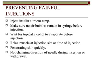 PREVENTING PAINFUL INJECTIONS Inject insulin at room temp. Make sure no air bubbles remain in syringe before injection. Wait for topical alcohol to evaporate before injection. Relax muscle at injection site at time of injection  Penetrating skin quickly. Not changing direction of needle during insertion or withdrawal. 