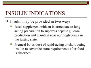 INSULIN INDICATIONS Insulin may be provided in two ways Basal supplement with an intermediate to long-acting preparation to suppress hepatic glucose production and maintain near normoglycemia in the fasting state. Premeal bolus dose of rapid-acting or short-acting insulin to cover the extra requirements after food is absorbed. 
